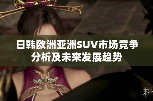 日韩欧洲亚洲SUV市场竞争分析及未来发展趋势