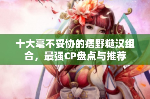 十大毫不妥协的痞野糙汉组合，最强CP盘点与推荐