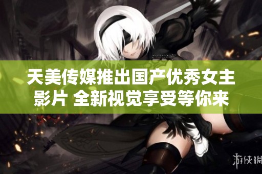 天美传媒推出国产优秀女主影片 全新视觉享受等你来体验