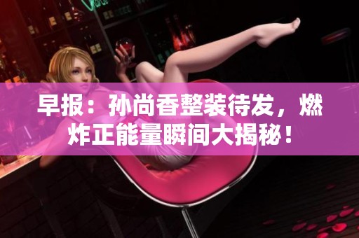 早报：孙尚香整装待发，燃炸正能量瞬间大揭秘！