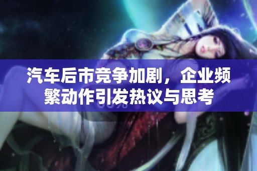 汽车后市竞争加剧，企业频繁动作引发热议与思考