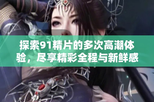 探索91精片的多次高潮体验，尽享精彩全程与新鲜感