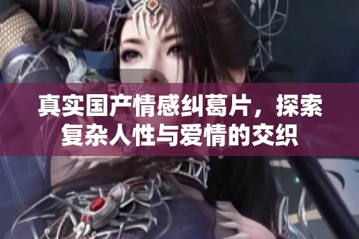 真实国产情感纠葛片，探索复杂人性与爱情的交织