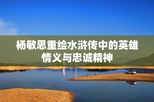 杨敏思重绘水浒传中的英雄情义与忠诚精神