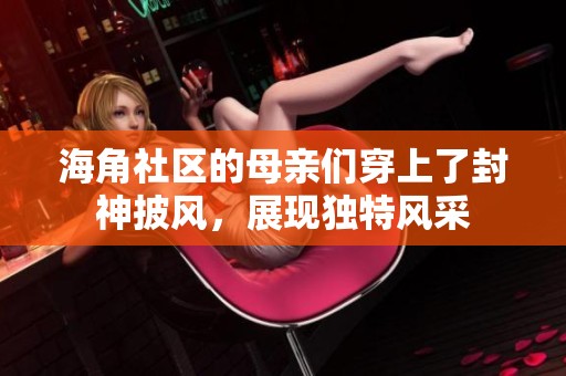 海角社区的母亲们穿上了封神披风，展现独特风采