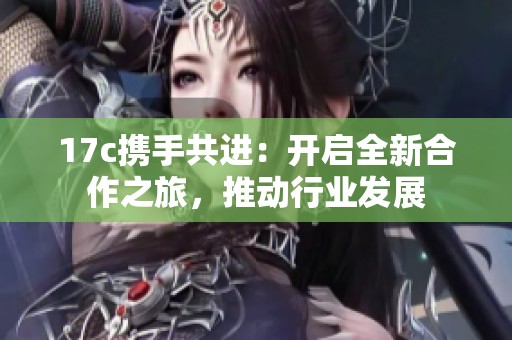 17c携手共进：开启全新合作之旅，推动行业发展