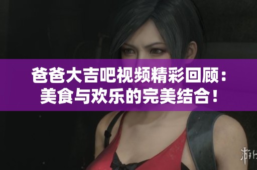 爸爸大吉吧视频精彩回顾：美食与欢乐的完美结合！