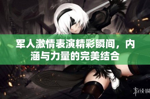 军人激情表演精彩瞬间，内涵与力量的完美结合