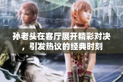 孙老头在客厅展开精彩对决，引发热议的经典时刻