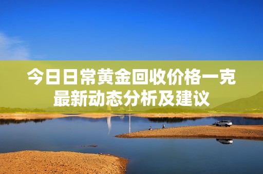 今日日常黄金回收价格一克最新动态分析及建议