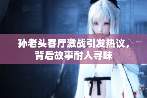 孙老头客厅激战引发热议，背后故事耐人寻味