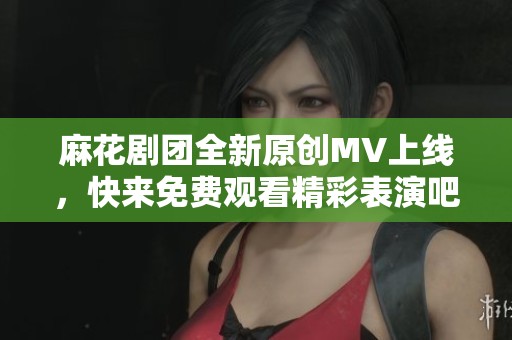 麻花剧团全新原创MV上线，快来免费观看精彩表演吧