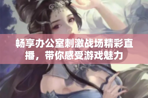 畅享办公室刺激战场精彩直播，带你感受游戏魅力