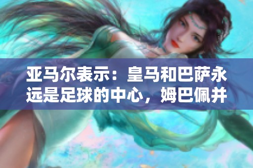 亚马尔表示：皇马和巴萨永远是足球的中心，姆巴佩并非唯一焦点