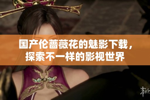 国产伦蔷薇花的魅影下载，探索不一样的影视世界
