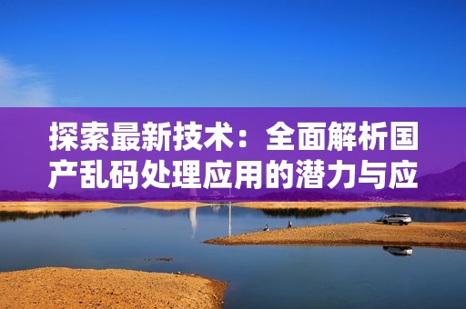 探索最新技术：全面解析国产乱码处理应用的潜力与应用场景