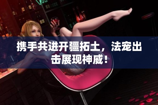 携手共进开疆拓土，法宠出击展现神威！