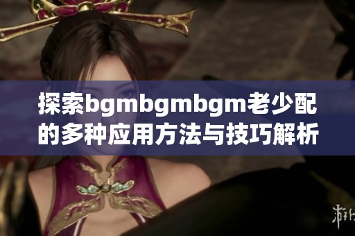 探索bgmbgmbgm老少配的多种应用方法与技巧解析