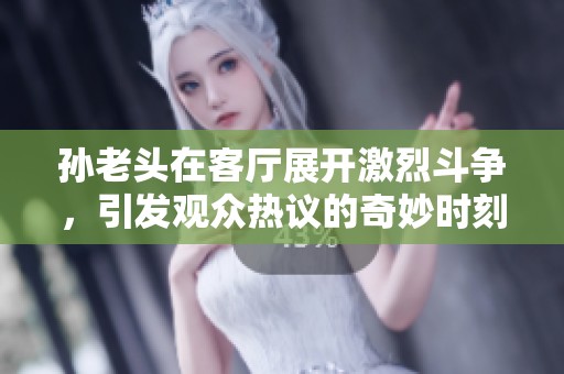 孙老头在客厅展开激烈斗争，引发观众热议的奇妙时刻