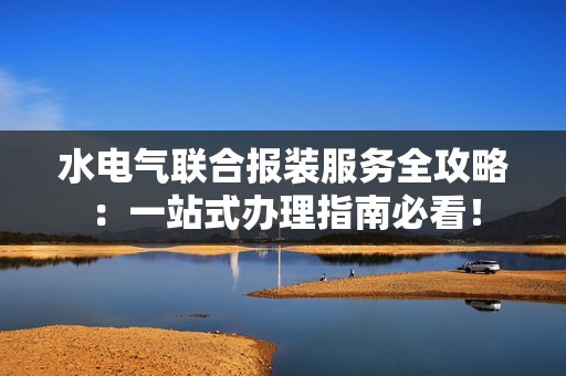 水电气联合报装服务全攻略：一站式办理指南必看！
