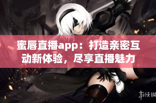蜜唇直播app：打造亲密互动新体验，尽享直播魅力