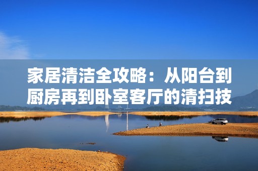 家居清洁全攻略：从阳台到厨房再到卧室客厅的清扫技巧