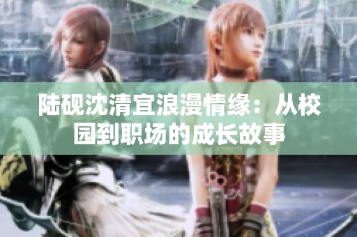 陆砚沈清宜浪漫情缘：从校园到职场的成长故事