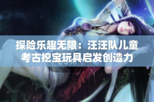 探险乐趣无限：汪汪队儿童考古挖宝玩具启发创造力