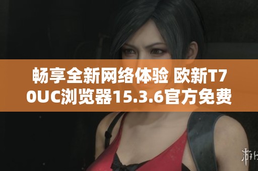 畅享全新网络体验 欧新T70UC浏览器15.3.6官方免费下载