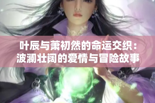 叶辰与萧初然的命运交织：波澜壮阔的爱情与冒险故事