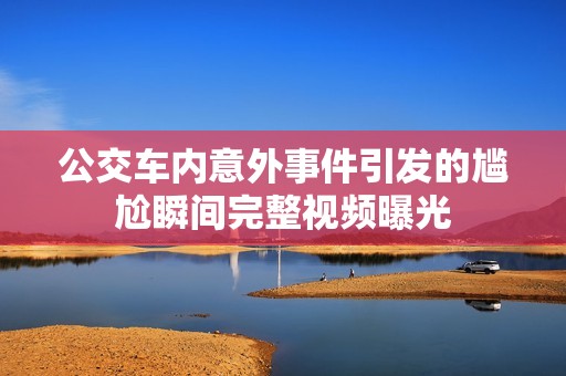 公交车内意外事件引发的尴尬瞬间完整视频曝光