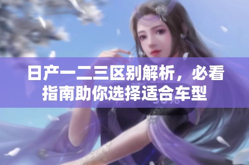 日产一二三区别解析，必看指南助你选择适合车型