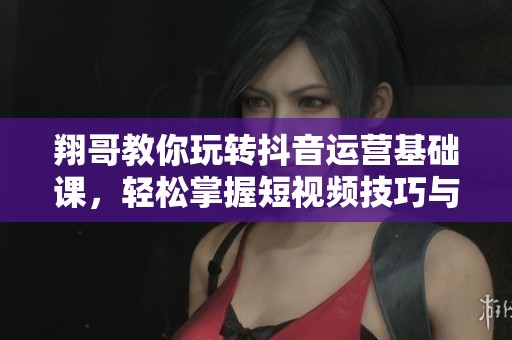 翔哥教你玩转抖音运营基础课，轻松掌握短视频技巧与策略
