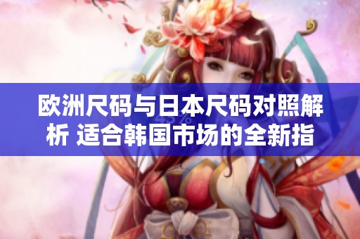 欧洲尺码与日本尺码对照解析 适合韩国市场的全新指南