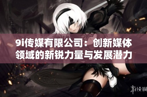 9i传媒有限公司：创新媒体领域的新锐力量与发展潜力分析