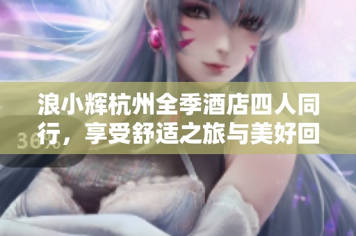 浪小辉杭州全季酒店四人同行，享受舒适之旅与美好回忆