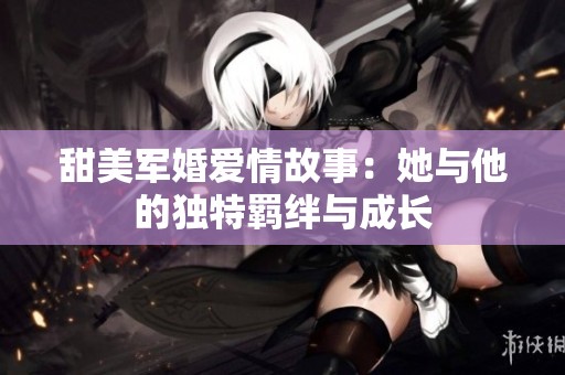 甜美军婚爱情故事：她与他的独特羁绊与成长