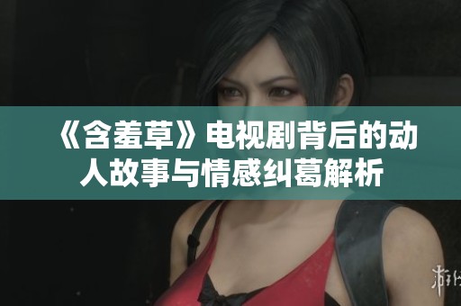 《含羞草》电视剧背后的动人故事与情感纠葛解析