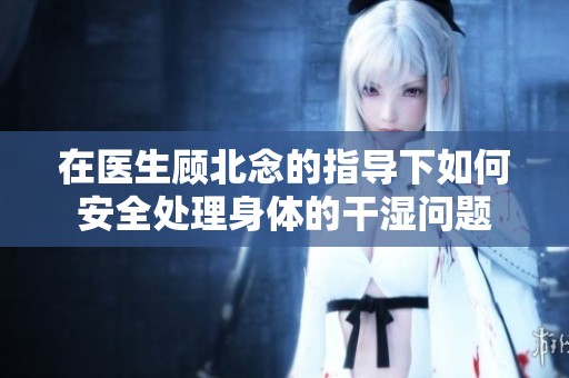 在医生顾北念的指导下如何安全处理身体的干湿问题