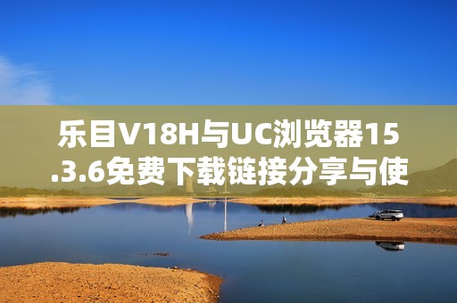 乐目V18H与UC浏览器15.3.6免费下载链接分享与使用技巧