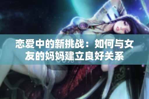 恋爱中的新挑战：如何与女友的妈妈建立良好关系