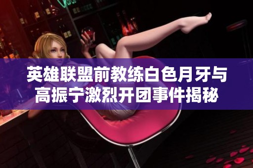 英雄联盟前教练白色月牙与高振宁激烈开团事件揭秘
