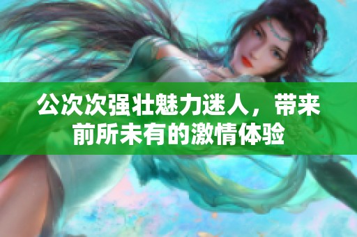 公次次强壮魅力迷人，带来前所未有的激情体验