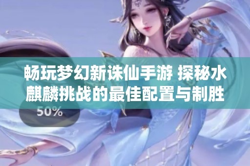 畅玩梦幻新诛仙手游 探秘水麒麟挑战的最佳配置与制胜攻略