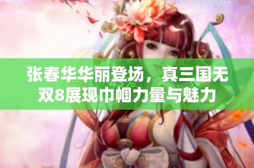 张春华华丽登场，真三国无双8展现巾帼力量与魅力