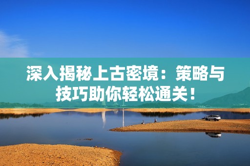 深入揭秘上古密境：策略与技巧助你轻松通关！