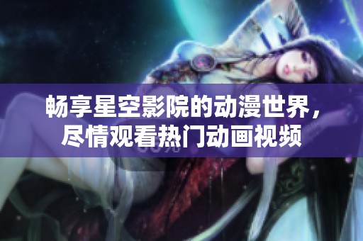 畅享星空影院的动漫世界，尽情观看热门动画视频