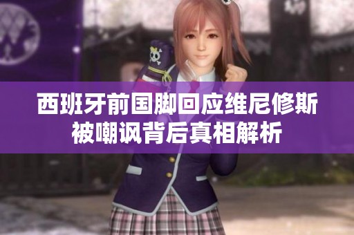 西班牙前国脚回应维尼修斯被嘲讽背后真相解析
