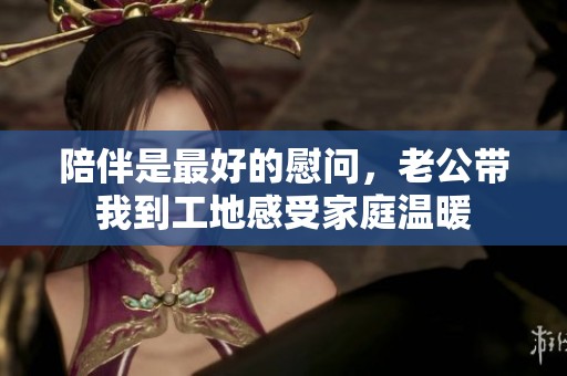 陪伴是最好的慰问，老公带我到工地感受家庭温暖