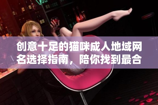创意十足的猫咪成人地域网名选择指南，陪你找到最合适的昵称